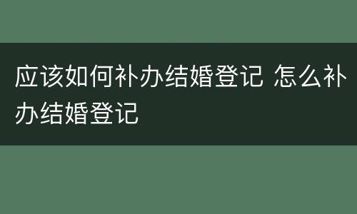 应该如何补办结婚登记 怎么补办结婚登记