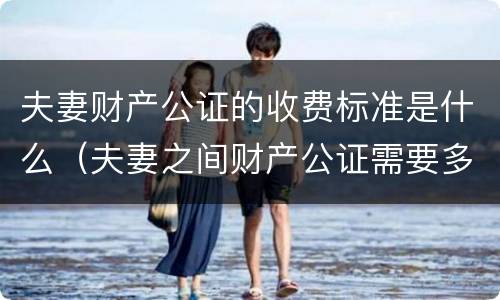 夫妻财产公证的收费标准是什么（夫妻之间财产公证需要多少钱）