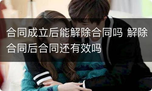 合同成立后能解除合同吗 解除合同后合同还有效吗