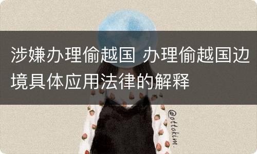 涉嫌办理偷越国 办理偷越国边境具体应用法律的解释