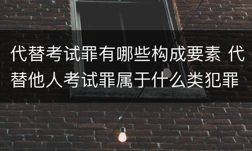 代替考试罪有哪些构成要素 代替他人考试罪属于什么类犯罪
