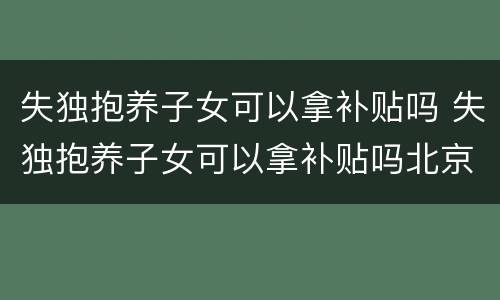 失独抱养子女可以拿补贴吗 失独抱养子女可以拿补贴吗北京