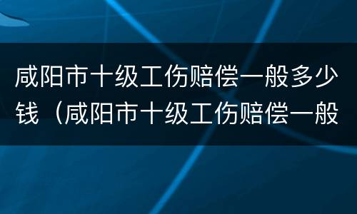 咸阳市十级工伤赔偿一般多少钱（咸阳市十级工伤赔偿一般多少钱一个月）