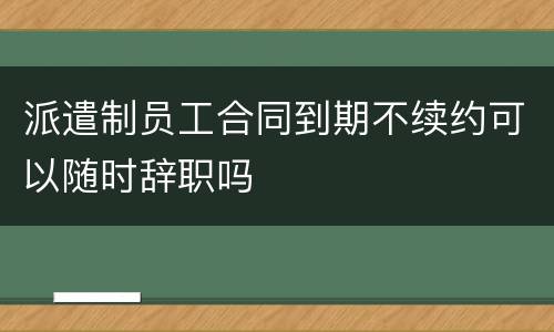 派遣制员工合同到期不续约可以随时辞职吗