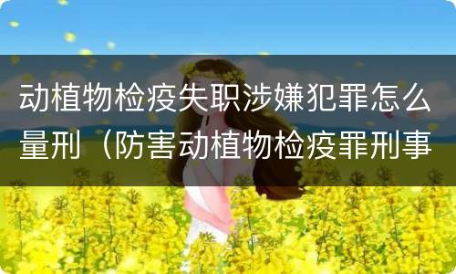动植物检疫失职涉嫌犯罪怎么量刑（防害动植物检疫罪刑事拘留会被判刑吗）