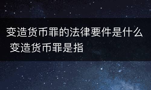 变造货币罪的法律要件是什么 变造货币罪是指