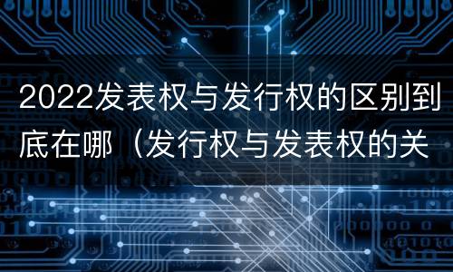 2022发表权与发行权的区别到底在哪（发行权与发表权的关系）