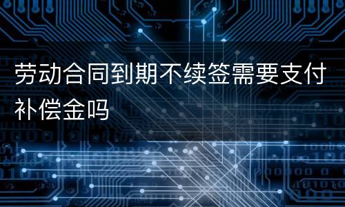 劳动合同到期不续签需要支付补偿金吗