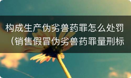 构成生产伪劣兽药罪怎么处罚（销售假冒伪劣兽药罪量刑标准）
