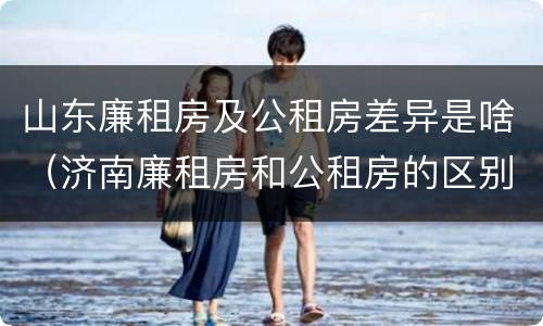 山东廉租房及公租房差异是啥（济南廉租房和公租房的区别）