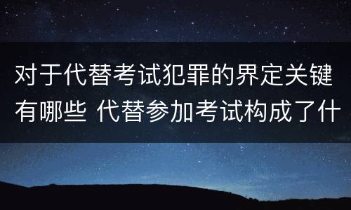 对于代替考试犯罪的界定关键有哪些 代替参加考试构成了什么犯罪