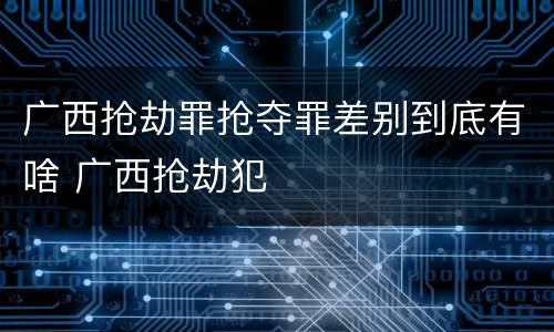 广西抢劫罪抢夺罪差别到底有啥 广西抢劫犯
