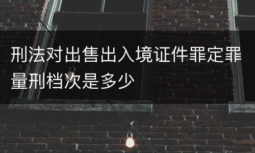刑法对出售出入境证件罪定罪量刑档次是多少