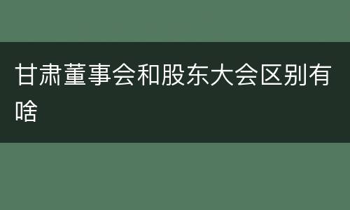 甘肃董事会和股东大会区别有啥