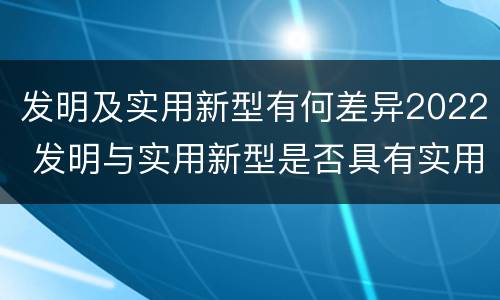 发明及实用新型有何差异2022 发明与实用新型是否具有实用性