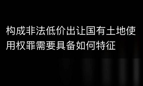 构成非法低价出让国有土地使用权罪需要具备如何特征