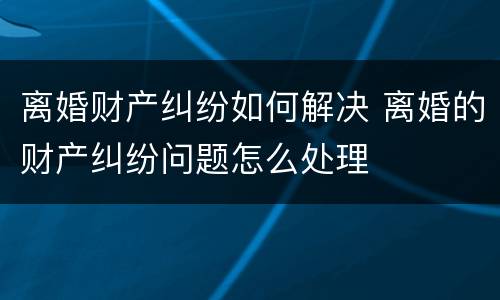 离婚财产纠纷如何解决 离婚的财产纠纷问题怎么处理