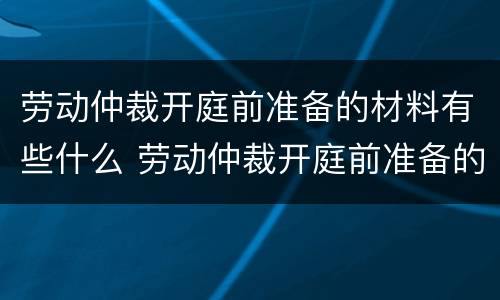 劳动仲裁开庭前准备的材料有些什么 劳动仲裁开庭前准备的材料有些什么呢
