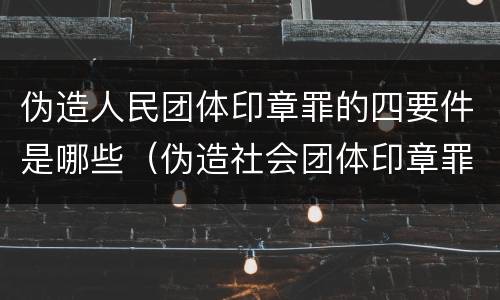 伪造人民团体印章罪的四要件是哪些（伪造社会团体印章罪）