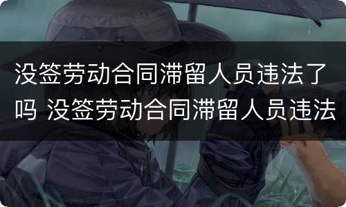 没签劳动合同滞留人员违法了吗 没签劳动合同滞留人员违法了吗怎么办