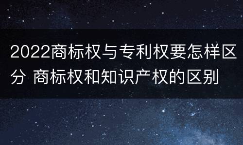 2022商标权与专利权要怎样区分 商标权和知识产权的区别