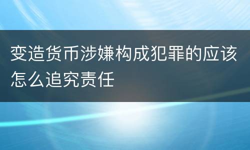变造货币涉嫌构成犯罪的应该怎么追究责任