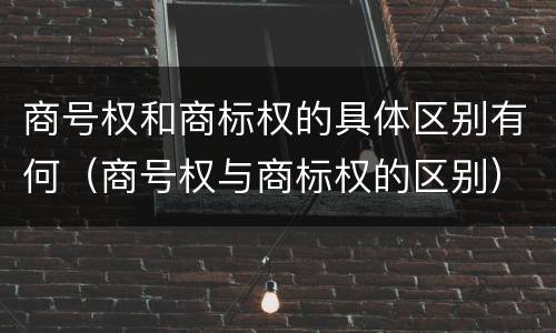 商号权和商标权的具体区别有何（商号权与商标权的区别）