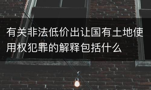 有关非法低价出让国有土地使用权犯罪的解释包括什么