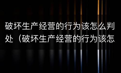 破坏生产经营的行为该怎么判处（破坏生产经营的行为该怎么判处呢）