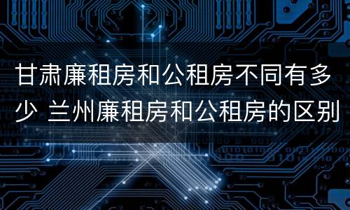 甘肃廉租房和公租房不同有多少 兰州廉租房和公租房的区别