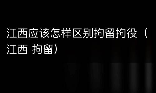 江西应该怎样区别拘留拘役（江西 拘留）