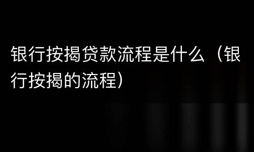 银行按揭贷款流程是什么（银行按揭的流程）