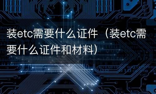 装etc需要什么证件（装etc需要什么证件和材料）