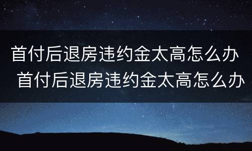 首付后退房违约金太高怎么办 首付后退房违约金太高怎么办啊