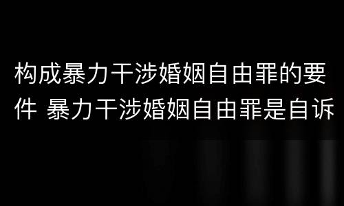 构成暴力干涉婚姻自由罪的要件 暴力干涉婚姻自由罪是自诉案件吗