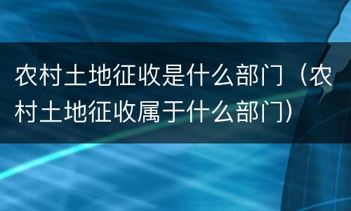 农村土地征收是什么部门（农村土地征收属于什么部门）