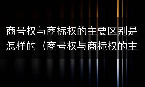 商号权与商标权的主要区别是怎样的（商号权与商标权的主要区别是怎样的呢）