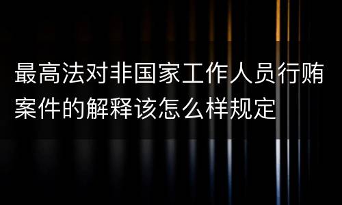 最高法对非国家工作人员行贿案件的解释该怎么样规定