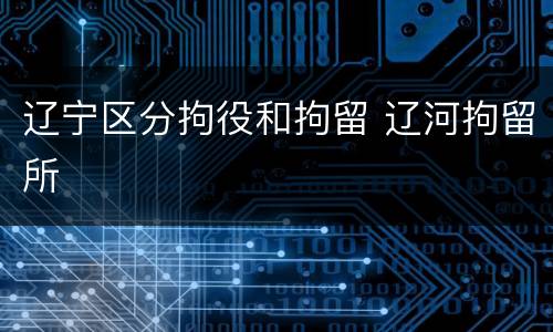 辽宁区分拘役和拘留 辽河拘留所