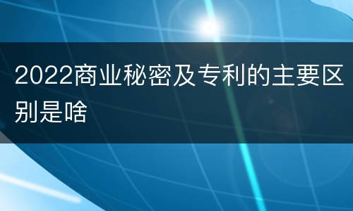 2022商业秘密及专利的主要区别是啥