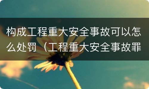 构成工程重大安全事故可以怎么处罚（工程重大安全事故罪,重大责任事故）