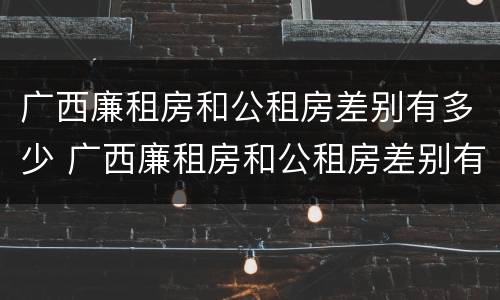 广西廉租房和公租房差别有多少 广西廉租房和公租房差别有多少个