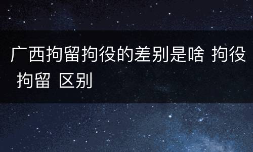 广西拘留拘役的差别是啥 拘役 拘留 区别