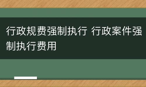 行政规费强制执行 行政案件强制执行费用