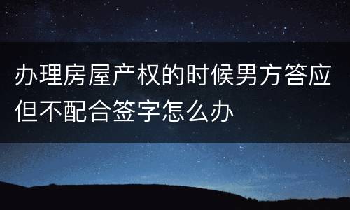 办理房屋产权的时候男方答应但不配合签字怎么办