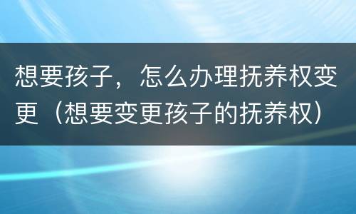 想要孩子，怎么办理抚养权变更（想要变更孩子的抚养权）