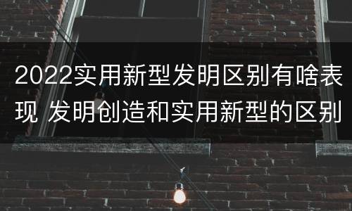 2022实用新型发明区别有啥表现 发明创造和实用新型的区别