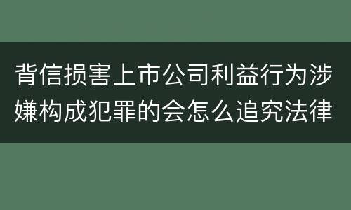 背信损害上市公司利益行为涉嫌构成犯罪的会怎么追究法律责任