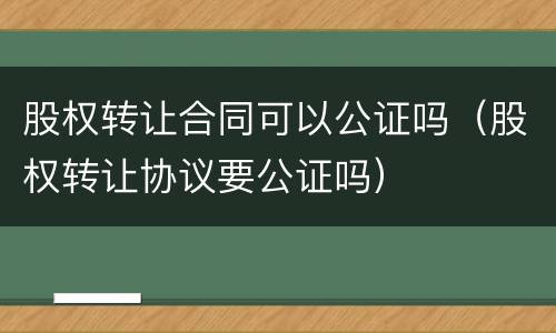 股权转让合同可以公证吗（股权转让协议要公证吗）