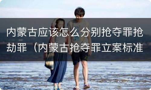 内蒙古应该怎么分别抢夺罪抢劫罪（内蒙古抢夺罪立案标准）